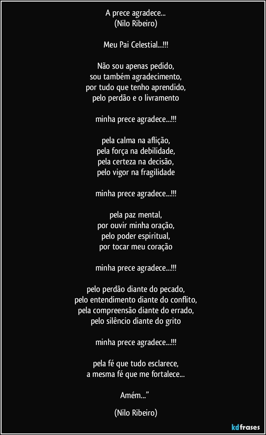 A prece agradece...
(Nilo Ribeiro)

Meu Pai Celestial...!!!

Não sou apenas pedido,
sou também agradecimento,
por tudo que tenho aprendido,
pelo perdão e o livramento

minha prece agradece...!!!

pela calma na aflição,
pela força na debilidade,
pela certeza na decisão,
pelo vigor na fragilidade

minha prece agradece...!!!

pela paz mental,
por ouvir minha oração,
pelo poder espiritual,
por tocar meu coração

minha prece agradece...!!!

pelo perdão diante do pecado,
pelo entendimento diante do conflito,
pela compreensão diante do errado,
pelo silêncio diante do grito

minha prece agradece...!!!

pela fé que tudo esclarece,
a mesma fé que me fortalece...

Amém...” (Nilo Ribeiro)