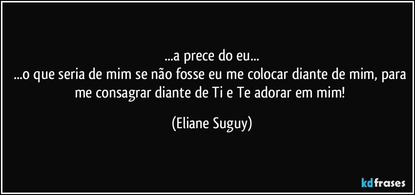 ...a prece do eu...
...o que seria de mim se não fosse eu me colocar diante de mim, para me consagrar diante de Ti e Te adorar em mim! (Eliane Suguy)