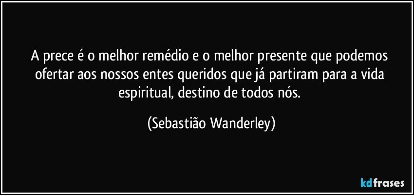 A prece é o melhor remédio e o melhor presente que podemos ofertar aos nossos entes queridos que já partiram para a vida espiritual, destino de todos nós. (Sebastião Wanderley)