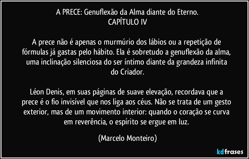 A PRECE: Genuflexão da Alma diante do Eterno.
CAPÍTULO IV

A prece não é apenas o murmúrio dos lábios ou a repetição de fórmulas já gastas pelo hábito. Ela é sobretudo a genuflexão da alma, uma inclinação silenciosa do ser íntimo diante da grandeza infinita do Criador.

Léon Denis, em suas páginas de suave elevação, recordava que a prece é o fio invisível que nos liga aos céus. Não se trata de um gesto exterior, mas de um movimento interior: quando o coração se curva em reverência, o espírito se ergue em luz. (Marcelo Monteiro)