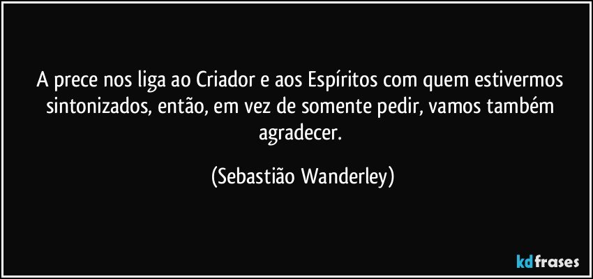 A prece nos liga ao Criador e aos Espíritos com quem estivermos sintonizados, então, em vez de somente pedir, vamos também agradecer. (Sebastião Wanderley)