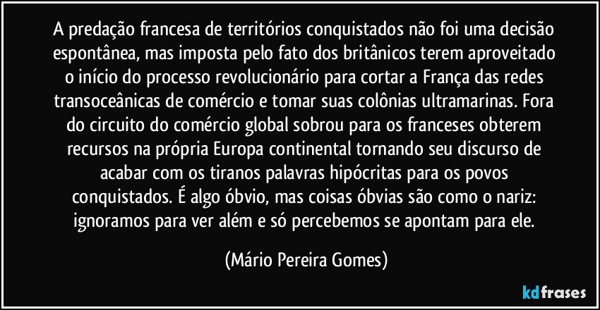 A predação francesa de territórios conquistados não foi uma decisão espontânea, mas imposta pelo fato dos britânicos terem aproveitado o início do processo revolucionário para cortar a França das redes transoceânicas de comércio e tomar suas colônias ultramarinas. Fora do circuito do comércio global sobrou para os franceses obterem recursos na própria Europa continental tornando seu discurso de acabar com os tiranos palavras hipócritas para os povos conquistados. É algo óbvio, mas coisas óbvias são como o nariz: ignoramos para ver além e só percebemos se apontam para ele. (Mário Pereira Gomes)