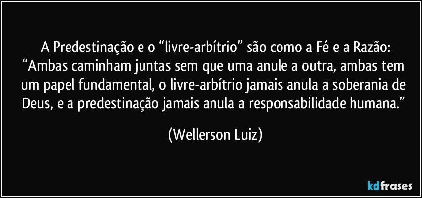 A Predestinação e o “livre-arbítrio” são como a Fé e a Razão:
“Ambas caminham juntas sem que uma anule a outra, ambas tem um papel fundamental, o livre-arbítrio jamais anula a soberania de Deus, e a predestinação jamais anula a responsabilidade humana.” (Wellerson Luiz)