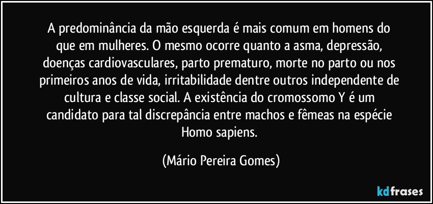 A predominância da mão esquerda é mais comum em homens do que em mulheres. O mesmo ocorre quanto a asma, depressão, doenças cardiovasculares, parto prematuro, morte no parto ou nos primeiros anos de vida, irritabilidade dentre outros independente de cultura e classe social. A existência do cromossomo Y é um candidato para tal discrepância entre machos e fêmeas na espécie Homo sapiens. (Mário Pereira Gomes)