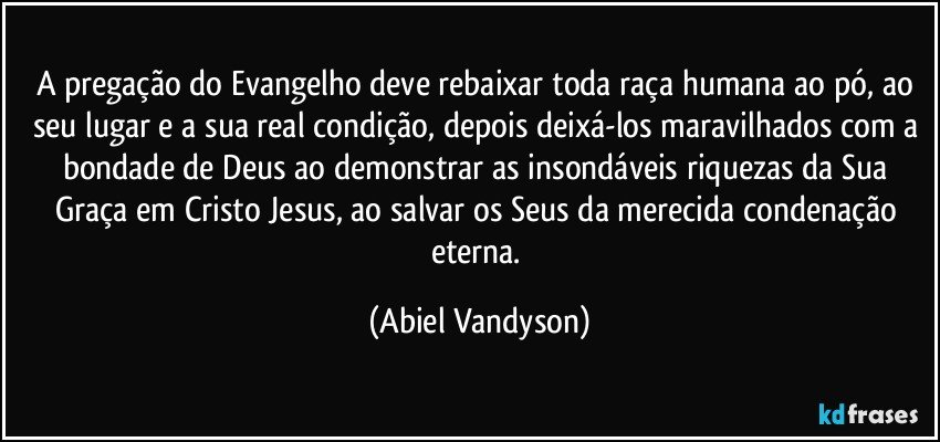 A pregação do Evangelho deve rebaixar toda raça humana ao pó, ao seu lugar e a sua real condição, depois deixá-los maravilhados com a bondade de Deus ao demonstrar as insondáveis riquezas da Sua Graça em Cristo Jesus, ao salvar os Seus da merecida condenação eterna. (Abiel Vandyson)