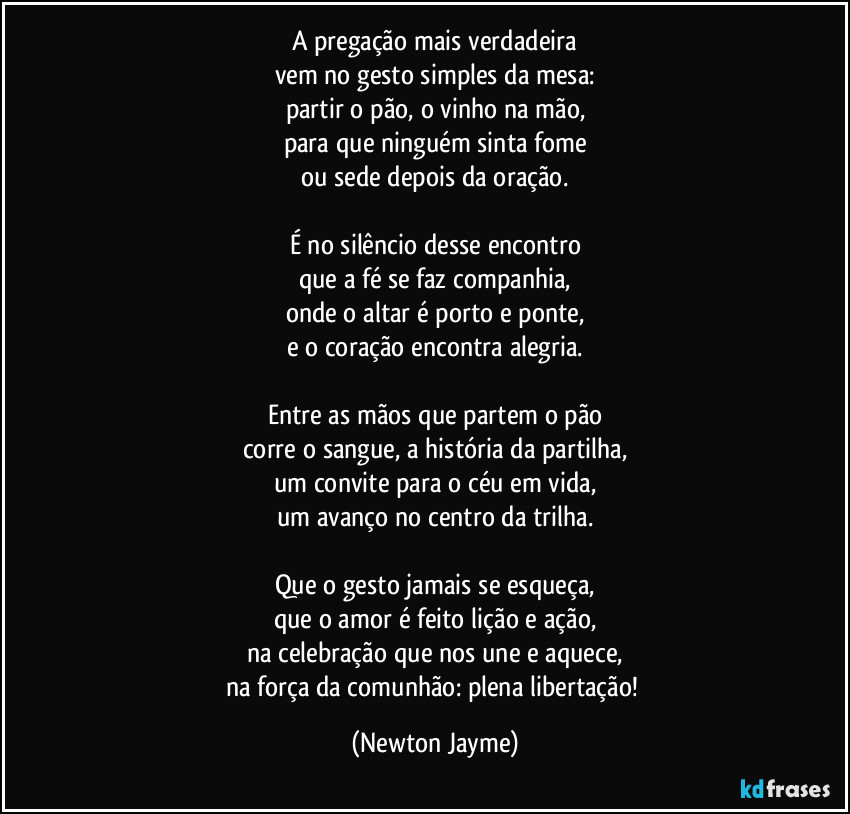 A pregação mais verdadeira
vem no gesto simples da mesa:
partir o pão, o vinho na mão,
para que ninguém sinta fome
ou sede depois da oração.

É no silêncio desse encontro
que a fé se faz companhia,
onde o altar é porto e ponte,
e o coração encontra alegria.

Entre as mãos que partem o pão
corre o sangue, a história da partilha,
um convite para o céu em vida,
um avanço no centro da trilha.

Que o gesto jamais se esqueça,
que o amor é feito lição e ação,
na celebração que nos une e aquece,
na força da comunhão: plena libertação! (Newton Jayme)