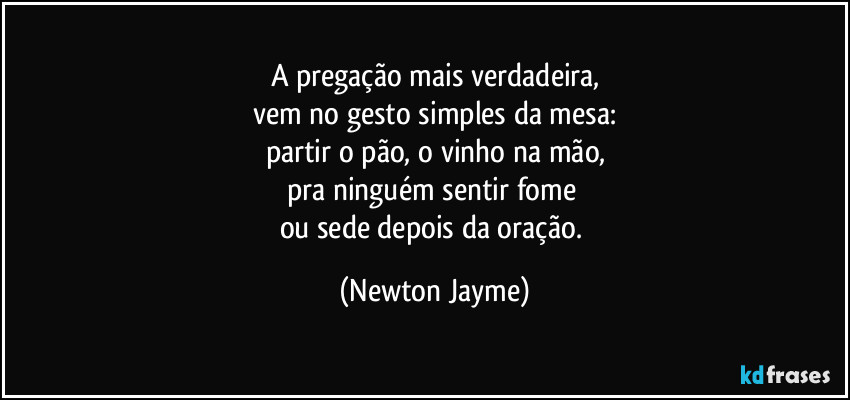 A pregação mais verdadeira,
vem no gesto simples da mesa:
partir o pão, o vinho na mão,
pra ninguém sentir fome 
ou sede depois da oração. (Newton Jayme)