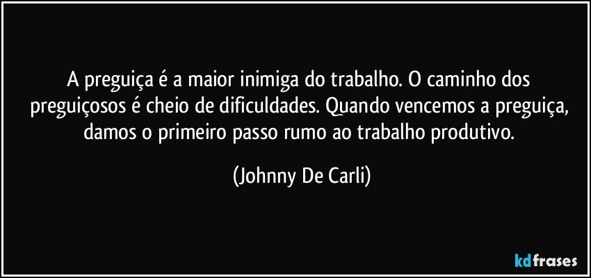 A preguiça é a maior inimiga do trabalho. O caminho dos preguiçosos é cheio de dificuldades. Quando vencemos a preguiça, damos o primeiro passo rumo ao trabalho produtivo. (Johnny De Carli)