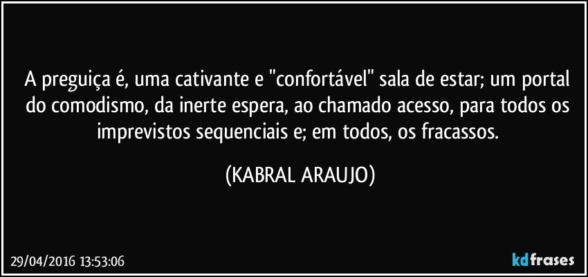 A preguiça é, uma cativante e "confortável" sala de estar; um portal do comodismo, da inerte espera, ao chamado acesso, para todos os imprevistos sequenciais e; em todos, os fracassos. (KABRAL ARAUJO)