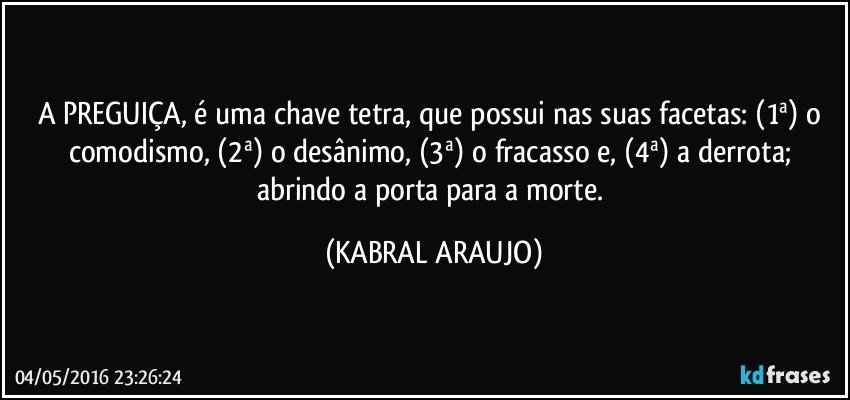 A PREGUIÇA, é uma chave tetra, que possui nas suas facetas: (1ª) o comodismo, (2ª) o desânimo, (3ª) o fracasso e, (4ª) a derrota; abrindo a porta para a morte. (KABRAL ARAUJO)
