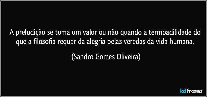 A preludição se toma um valor ou não quando a termoadilidade do que a filosofia requer da alegria pelas veredas da vida humana. (Sandro Gomes Oliveira)