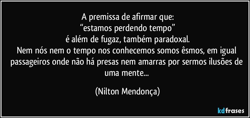 A premissa de afirmar que:
“estamos perdendo tempo”
é além de fugaz, também paradoxal.
Nem nós nem o tempo nos conhecemos somos êsmos, em igual passageiros onde não há presas nem amarras por sermos ilusões de uma mente... (Nilton Mendonça)