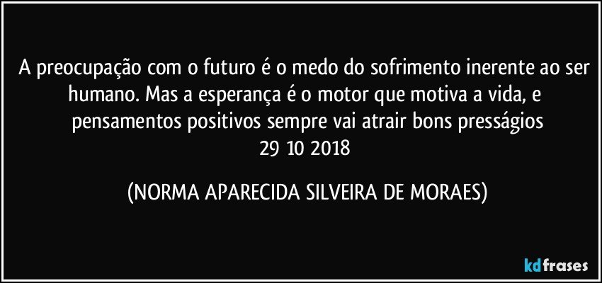 A preocupação com o futuro é o medo do sofrimento inerente ao ser humano. Mas a esperança é o motor que motiva a vida, e pensamentos positivos sempre vai atrair bons presságios
29/10/2018 (NORMA APARECIDA SILVEIRA DE MORAES)