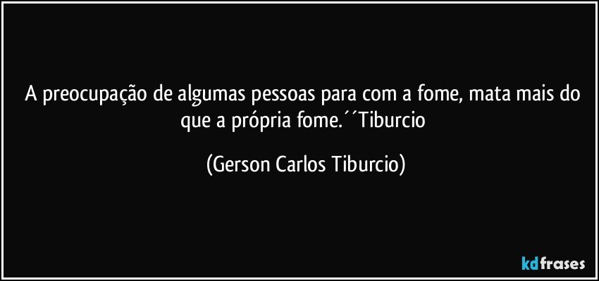 A preocupação de algumas pessoas para com a fome, mata mais do que a própria fome.´´Tiburcio (Gerson Carlos Tiburcio)