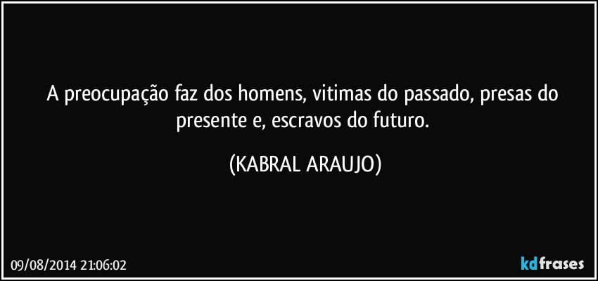 A preocupação faz dos homens, vitimas do passado, presas do presente e, escravos do futuro. (KABRAL ARAUJO)