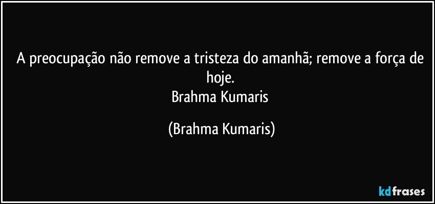 A preocupação não remove a tristeza do amanhã; remove a força de hoje. 
Brahma Kumaris (Brahma Kumaris)