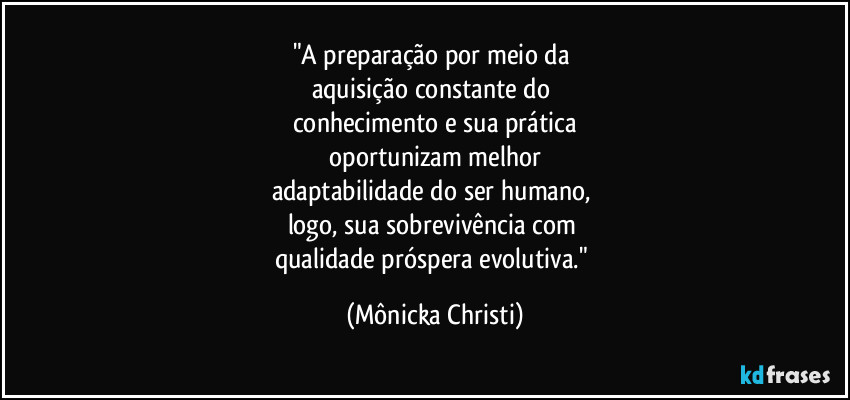 "A preparação por meio da
aquisição constante do
conhecimento e sua prática
oportunizam melhor
adaptabilidade do ser humano,
logo, sua sobrevivência com
qualidade próspera evolutiva." (Mônicka Christi)