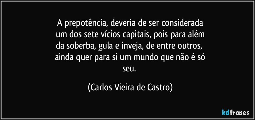 A prepotência, deveria de ser considerada
um dos sete vícios capitais, pois para além
da soberba, gula e inveja, de entre outros, 
ainda quer para si um mundo que não é só
seu. (Carlos Vieira de Castro)