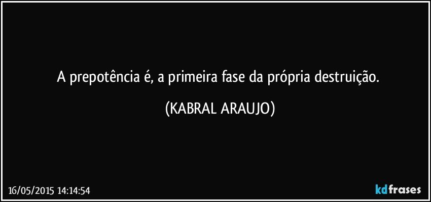 A prepotência é, a primeira fase da própria destruição. (KABRAL ARAUJO)