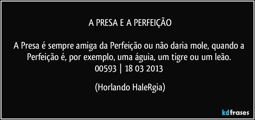 A PRESA E A PERFEIÇÃO

A Presa é sempre amiga da Perfeição ou não daria mole, quando a Perfeição é, por exemplo, uma águia, um tigre ou um leão.  
00593 | 18/03/2013 (Horlando HaleRgia)