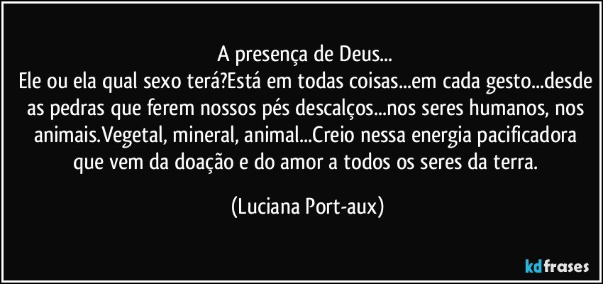 A presença de Deus... 
Ele ou ela qual sexo terá?Está em todas coisas...em cada gesto...desde as pedras que ferem nossos pés descalços...nos seres humanos, nos animais.Vegetal, mineral, animal...Creio nessa energia pacificadora que vem da doação e do amor a todos os seres da terra. (Luciana Port-aux)