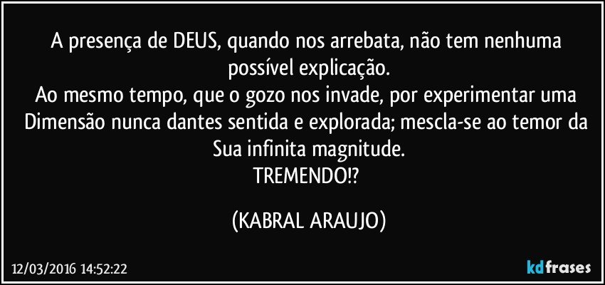 A presença de DEUS, quando nos arrebata, não tem nenhuma possível explicação.
Ao mesmo tempo, que o gozo nos invade, por experimentar uma Dimensão nunca dantes sentida e explorada; mescla-se ao temor da Sua infinita magnitude.
TREMENDO!? (KABRAL ARAUJO)
