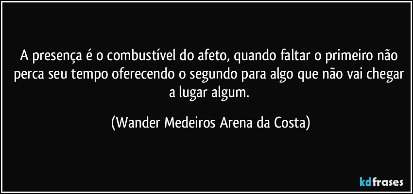 A presença é o combustível do afeto, quando faltar o primeiro não perca seu tempo oferecendo o segundo para algo que não vai chegar a lugar algum. (Wander Medeiros Arena da Costa)