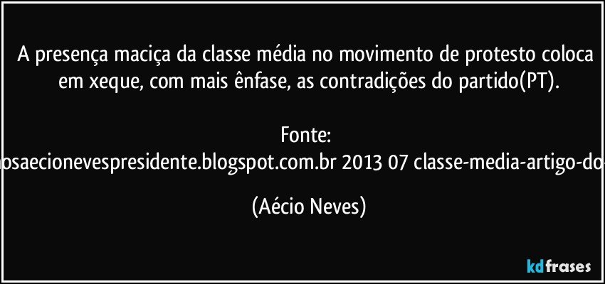 A presença maciça da classe média no movimento de protesto coloca em xeque, com mais ênfase, as contradições do partido(PT).

Fonte: http://www.queremosaecionevespresidente.blogspot.com.br/2013/07/classe-media-artigo-do-senador-aecio.html (Aécio Neves)