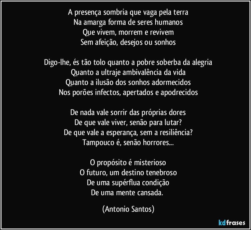 A presença sombria que vaga pela terra
Na amarga forma de seres humanos
Que vivem, morrem e revivem
Sem afeição, desejos ou sonhos

Digo-lhe, és tão tolo quanto a pobre soberba da alegria
Quanto a ultraje ambivalência da vida
Quanto a ilusão dos sonhos adormecidos
Nos porões infectos, apertados e apodrecidos

De nada vale sorrir das próprias dores
De que vale viver, senão para lutar?
De que vale a esperança, sem a resiliência?
Tampouco é, senão horrores...

O propósito é misterioso
O futuro, um destino tenebroso
De uma supérflua condição
De uma mente cansada. (Antonio Santos)