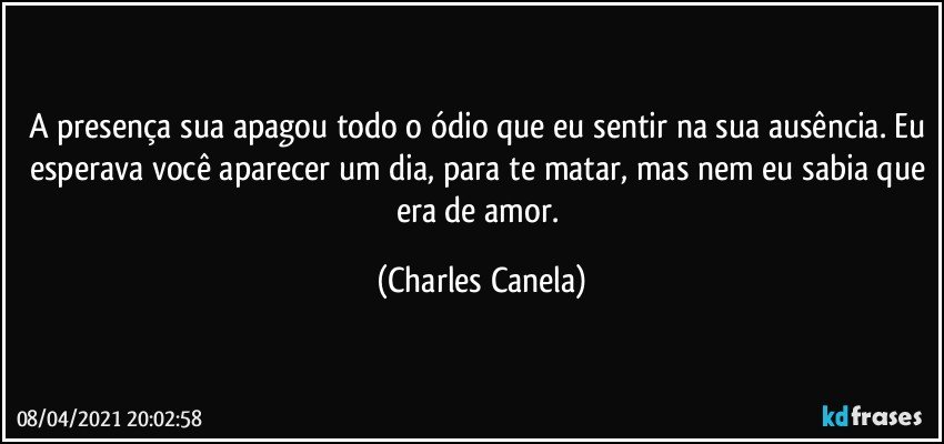 A presença sua apagou todo o ódio que eu sentir na sua ausência. Eu esperava você aparecer um dia, para te matar, mas nem eu sabia que era de amor. (Charles Canela)