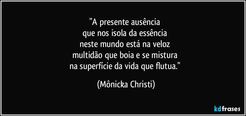 "A presente ausência
que nos isola da essência
neste mundo está na veloz
multidão que boia e se mistura
na superfície da vida que flutua." (Mônicka Christi)
