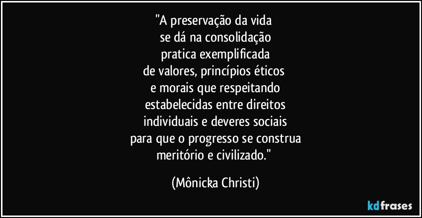 "A preservação da vida 
se dá na consolidação
pratica exemplificada
de valores, princípios éticos 
e morais que respeitando
estabelecidas entre direitos
individuais e deveres sociais
para que o progresso se construa
meritório e civilizado." (Mônicka Christi)