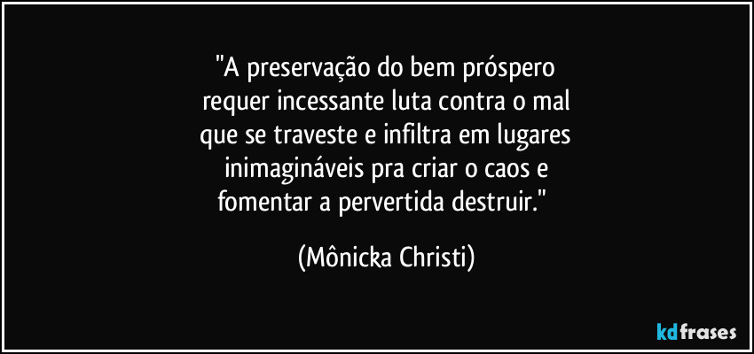 "A preservação do bem próspero
requer incessante luta contra o mal
que se traveste e infiltra em lugares
inimagináveis pra criar o caos e
fomentar a pervertida destruir." (Mônicka Christi)