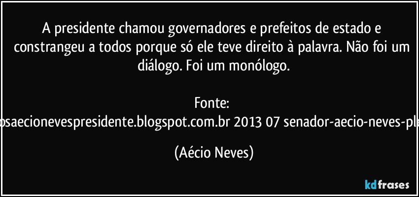 A presidente chamou governadores e prefeitos de estado e constrangeu a todos porque só ele teve direito à palavra. Não foi um diálogo. Foi um monólogo.

Fonte: http://www.queremosaecionevespresidente.blogspot.com.br/2013/07/senador-aecio-neves-plebiscito-nasceu.html (Aécio Neves)