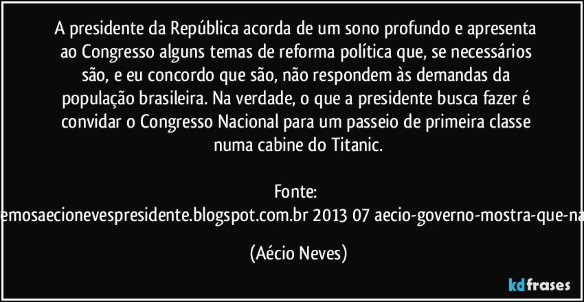 A presidente da República acorda de um sono profundo e apresenta ao Congresso alguns temas de reforma política que, se necessários são, e eu concordo que são, não respondem às demandas da população brasileira. Na verdade, o que a presidente busca fazer é convidar o Congresso Nacional para um passeio de primeira classe numa cabine do Titanic.

Fonte: http://www.queremosaecionevespresidente.blogspot.com.br/2013/07/aecio-governo-mostra-que-nao-entendeu.html (Aécio Neves)