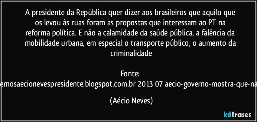 A presidente da República quer dizer aos brasileiros que aquilo que os levou às ruas foram as propostas que interessam ao PT na reforma política. E não a calamidade da saúde pública, a falência da mobilidade urbana, em especial o transporte público, o aumento da criminalidade

Fonte: http://www.queremosaecionevespresidente.blogspot.com.br/2013/07/aecio-governo-mostra-que-nao-entendeu.html (Aécio Neves)