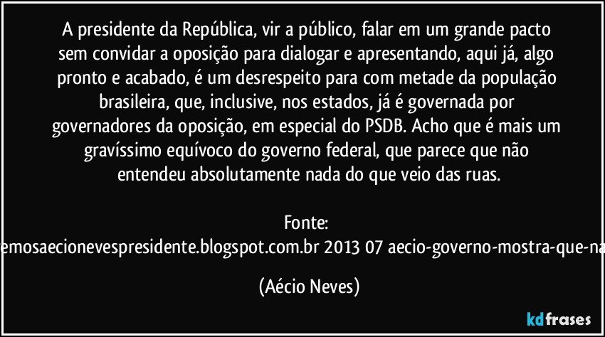 A presidente da República, vir a público, falar em um grande pacto sem convidar a oposição para dialogar e apresentando, aqui já, algo pronto e acabado, é um desrespeito para com metade da população brasileira, que, inclusive, nos estados, já é governada por governadores da oposição, em especial do PSDB. Acho que é mais um gravíssimo equívoco do governo federal, que parece que não entendeu absolutamente nada do que veio das ruas.

Fonte: http://www.queremosaecionevespresidente.blogspot.com.br/2013/07/aecio-governo-mostra-que-nao-entendeu.html (Aécio Neves)