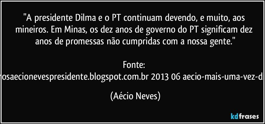 "A presidente Dilma e o PT continuam devendo, e muito, aos mineiros. Em Minas, os dez anos de governo do PT significam dez anos de promessas não cumpridas com a nossa gente."

Fonte: http://www.queremosaecionevespresidente.blogspot.com.br/2013/06/aecio-mais-uma-vez-dilma-frustra-os.html (Aécio Neves)