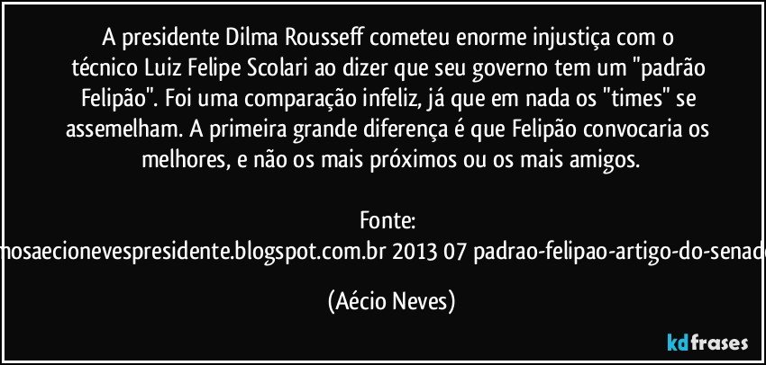 A presidente Dilma Rousseff cometeu enorme injustiça com o técnico Luiz Felipe Scolari ao dizer que seu governo tem um "padrão Felipão". Foi uma comparação infeliz, já que em nada os "times" se assemelham. A primeira grande diferença é que Felipão convocaria os melhores, e não os mais próximos ou os mais amigos.

Fonte: http://queremosaecionevespresidente.blogspot.com.br/2013/07/padrao-felipao-artigo-do-senador-aecio.html (Aécio Neves)