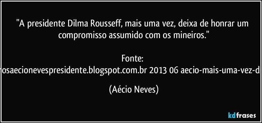 "A presidente Dilma Rousseff, mais uma vez, deixa de honrar um compromisso assumido com os mineiros."

Fonte: http://www.queremosaecionevespresidente.blogspot.com.br/2013/06/aecio-mais-uma-vez-dilma-frustra-os.html (Aécio Neves)