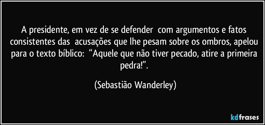 A presidente, em vez de se defender com argumentos e fatos consistentes das acusações que lhe pesam sobre os ombros, apelou para o texto bíblico: “Aquele que não tiver pecado, atire a primeira pedra!”. (Sebastião Wanderley)