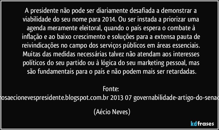 A presidente não pode ser diariamente desafiada a demonstrar a viabilidade do seu nome para 2014. Ou ser instada a priorizar uma agenda meramente eleitoral, quando o país espera o combate à inflação e ao baixo crescimento e soluções para a extensa pauta de reivindicações no campo dos serviços públicos em áreas essenciais. Muitas das medidas necessárias talvez não atendam aos interesses políticos do seu partido ou à lógica do seu marketing pessoal, mas são fundamentais para o país e não podem mais ser retardadas.

Fonte: http://queremosaecionevespresidente.blogspot.com.br/2013/07/governabilidade-artigo-do-senador-aecio.html (Aécio Neves)