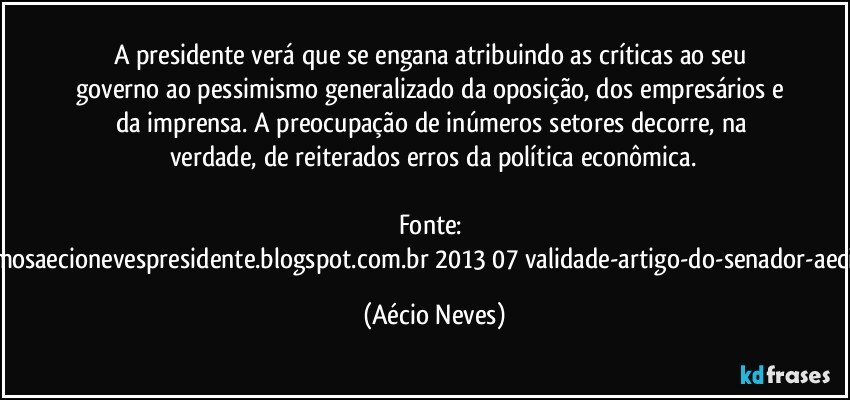 A presidente verá que se engana atribuindo as críticas ao seu governo ao pessimismo generalizado da oposição, dos empresários e da imprensa. A preocupação de inúmeros setores decorre, na verdade, de reiterados erros da política econômica.

Fonte: http://queremosaecionevespresidente.blogspot.com.br/2013/07/validade-artigo-do-senador-aecio-neves.html (Aécio Neves)