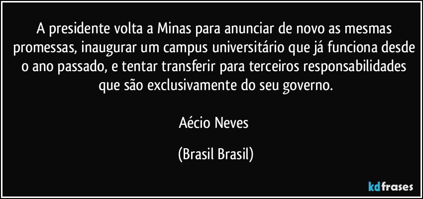 A presidente volta a Minas para anunciar de novo as mesmas promessas, inaugurar um campus universitário que já funciona desde o ano passado, e tentar transferir para terceiros responsabilidades que são exclusivamente do seu governo.

Aécio Neves (Brasil Brasil)