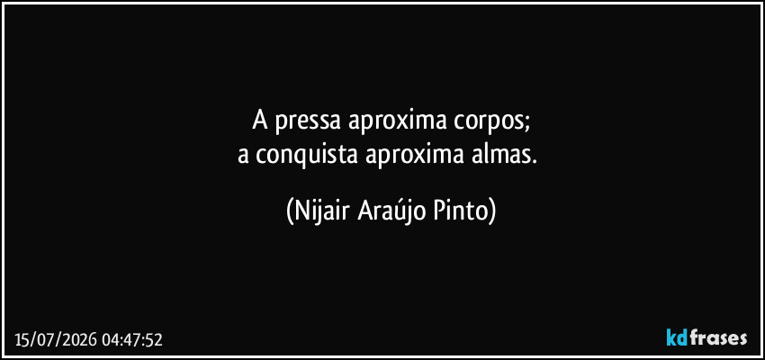 A pressa aproxima corpos;
a conquista aproxima almas. (Nijair Araújo Pinto)