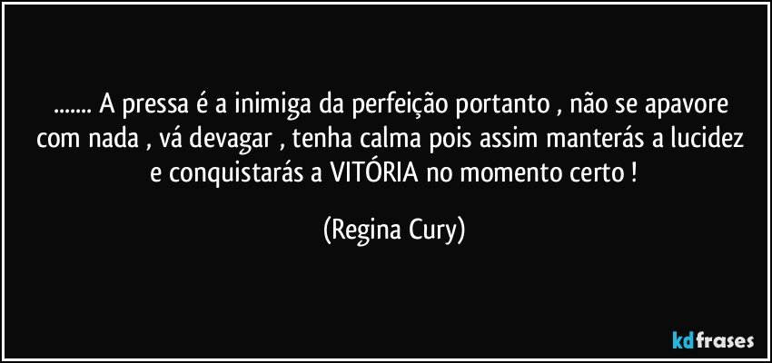 ... A pressa é  a  inimiga da perfeição  portanto , não se apavore com nada , vá devagar  , tenha calma  pois assim manterás  a  lucidez  e conquistarás  a VITÓRIA  no momento certo ! (Regina Cury)