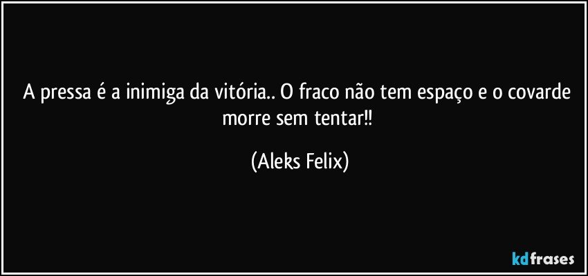 A pressa é a inimiga da vitória.. O fraco não tem espaço e o covarde morre sem tentar!! (Aleks Felix)