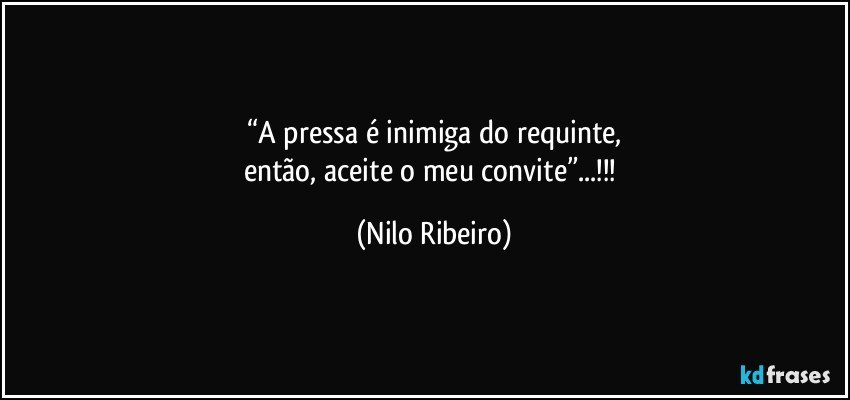 “A pressa é inimiga do requinte,
então, aceite o meu convite”...!!! (Nilo Ribeiro)