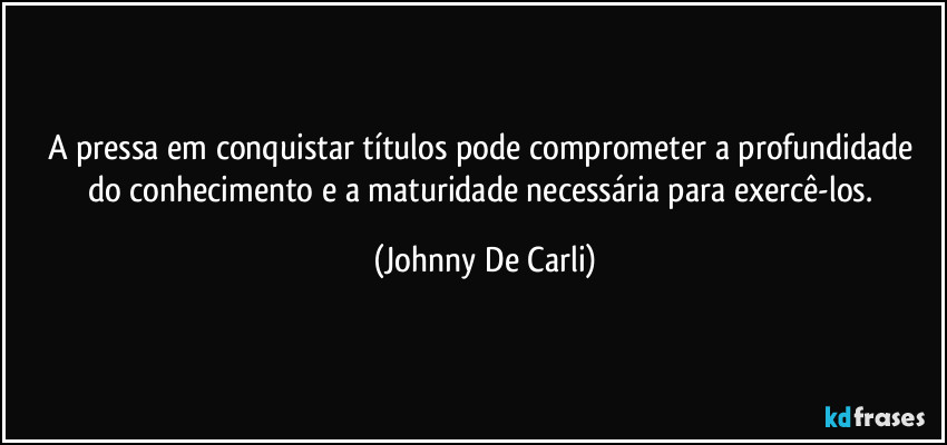 A pressa em conquistar títulos pode comprometer a profundidade do conhecimento e a maturidade necessária para exercê-los. (Johnny De Carli)