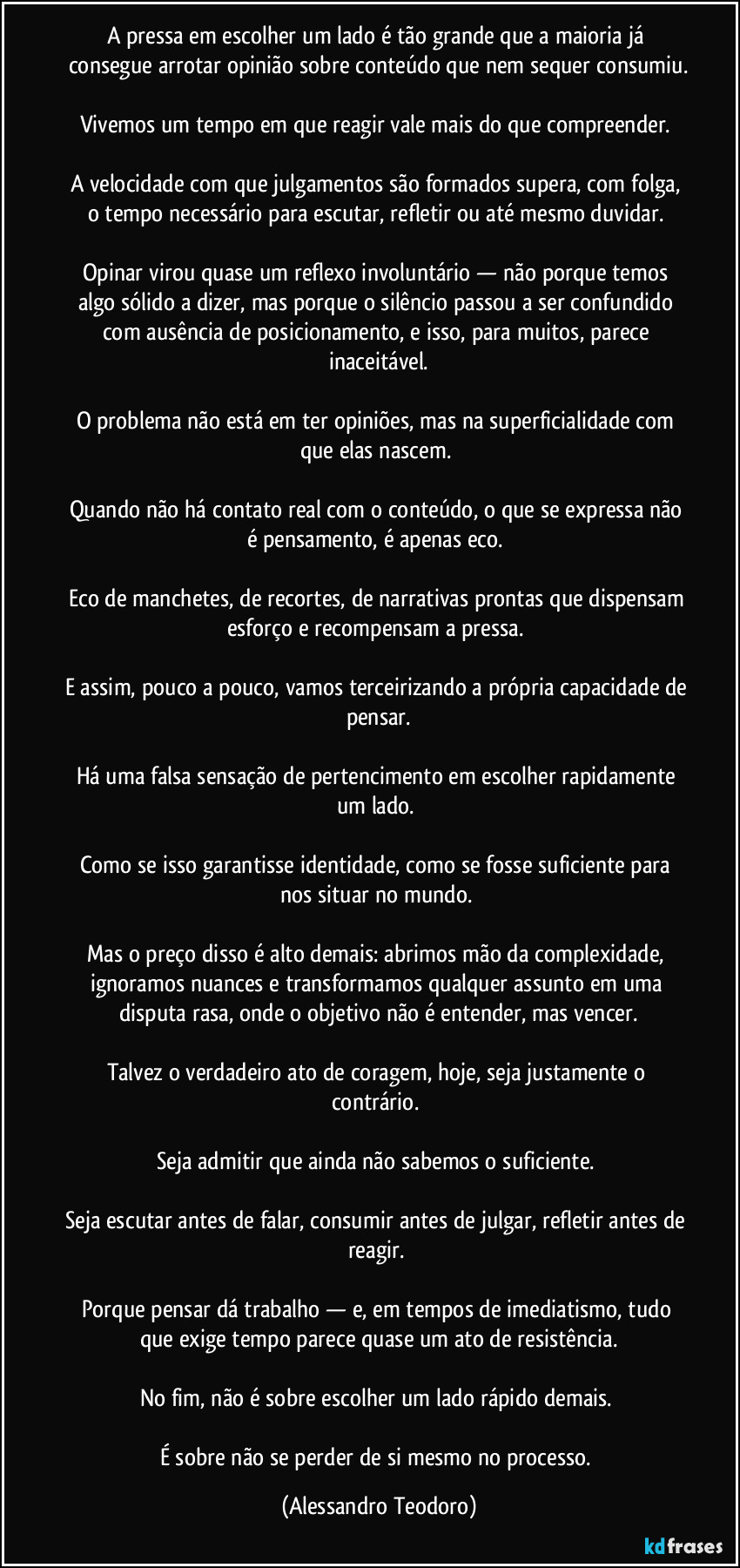 A pressa em escolher um lado é tão grande que a maioria já consegue arrotar opinião sobre conteúdo que nem sequer consumiu.

Vivemos um tempo em que reagir vale mais do que compreender. 

A velocidade com que julgamentos são formados supera, com folga, o tempo necessário para escutar, refletir ou até mesmo duvidar. 

Opinar virou quase um reflexo involuntário — não porque temos algo sólido a dizer, mas porque o silêncio passou a ser confundido com ausência de posicionamento, e isso, para muitos, parece inaceitável.

O problema não está em ter opiniões, mas na superficialidade com que elas nascem. 

Quando não há contato real com o conteúdo, o que se expressa não é pensamento, é apenas eco. 

Eco de manchetes, de recortes, de narrativas prontas que dispensam esforço e recompensam a pressa. 

E assim, pouco a pouco, vamos terceirizando a própria capacidade de pensar.

Há uma falsa sensação de pertencimento em escolher rapidamente um lado. 

Como se isso garantisse identidade, como se fosse suficiente para nos situar no mundo. 

Mas o preço disso é alto demais: abrimos mão da complexidade, ignoramos nuances e transformamos qualquer assunto em uma disputa rasa, onde o objetivo não é entender, mas vencer.

Talvez o verdadeiro ato de coragem, hoje, seja justamente o contrário. 

Seja admitir que ainda não sabemos o suficiente. 

Seja escutar antes de falar, consumir antes de julgar, refletir antes de reagir. 

Porque pensar dá trabalho — e, em tempos de imediatismo, tudo que exige tempo parece quase um ato de resistência.

No fim, não é sobre escolher um lado rápido demais. 

É sobre não se perder de si mesmo no processo. (Alessandro Teodoro)
